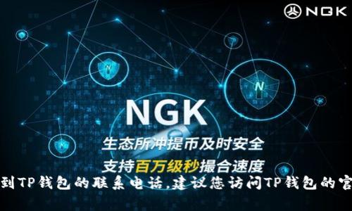 抱歉，我无法提供特定的联系信息或电话号码。如果您需要找到TP钱包的联系电话，建议您访问TP钱包的官网或其客户服务页面，通常会有相关的联系方式和帮助信息。